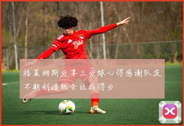 格莱姆斯分享三分球心得感谢队友不断创造机会让我得分