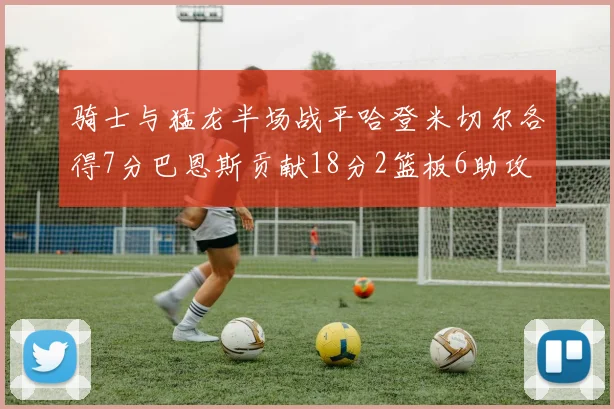 骑士与猛龙半场战平哈登米切尔各得7分巴恩斯贡献18分2篮板6助攻