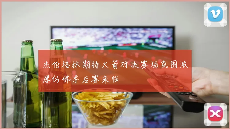 杰伦格林期待火箭对决赛场氛围浓厚仿佛季后赛来临