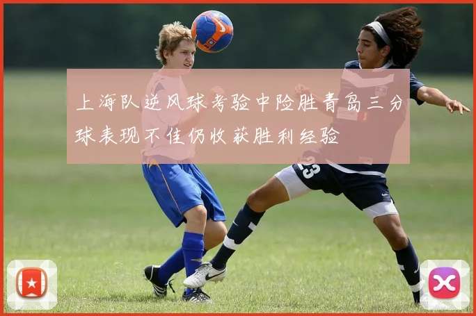 上海队逆风球考验中险胜青岛三分球表现不佳仍收获胜利经验