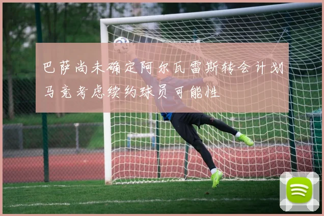 巴萨尚未确定阿尔瓦雷斯转会计划马竞考虑续约球员可能性