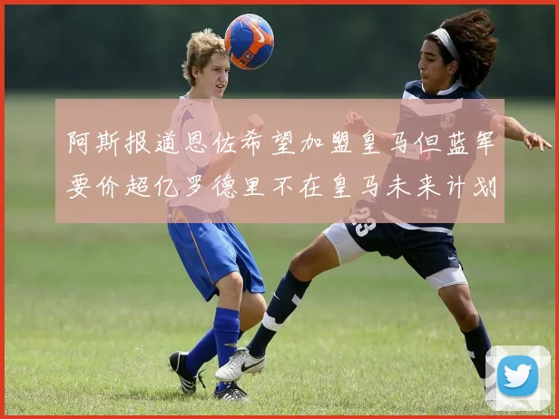 阿斯报道恩佐希望加盟皇马但蓝军要价超亿罗德里不在皇马未来计划中