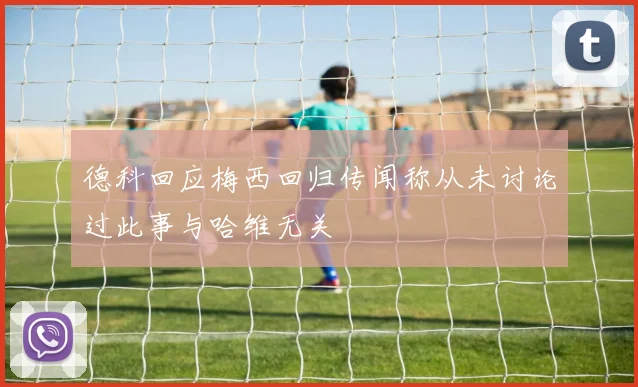 德科回应梅西回归传闻称从未讨论过此事与哈维无关