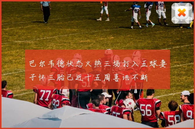 巴尔韦德状态火热三场打入五球妻子怀三胎已近十五周喜讯不断