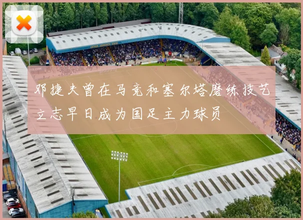 邓捷夫曾在马竞和塞尔塔磨练技艺立志早日成为国足主力球员