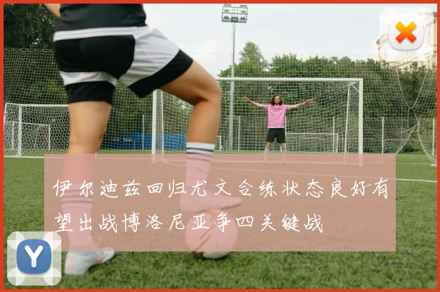 伊尔迪兹回归尤文合练状态良好有望出战博洛尼亚争四关键战