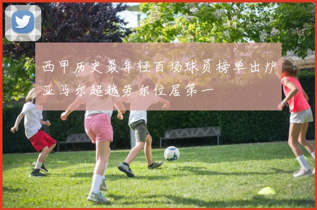 西甲历史最年轻百场球员榜单出炉亚马尔超越劳尔位居第一