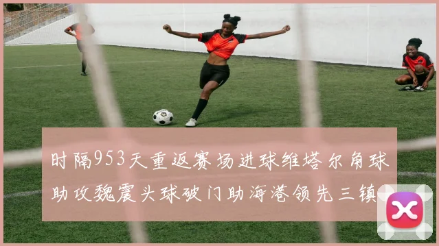 时隔953天重返赛场进球维塔尔角球助攻魏震头球破门助海港领先三镇